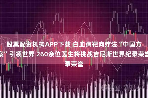 股票配资机构APP下载 白血病靶向疗法“中国方案”引领世界 260余位医生将挑战吉尼斯世界纪录荣誉