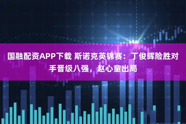 国融配资APP下载 斯诺克英锦赛：丁俊晖险胜对手晋级八强，赵心童出局