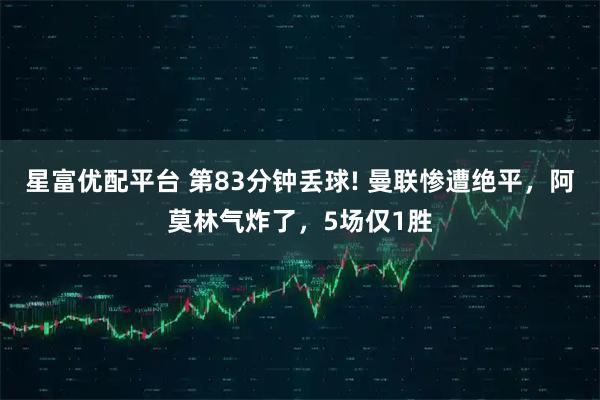 星富优配平台 第83分钟丢球! 曼联惨遭绝平，阿莫林气炸了，5场仅1胜