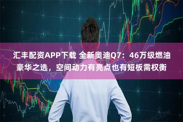 汇丰配资APP下载 全新奥迪Q7：46万级燃油豪华之选，空间动力有亮点也有短板需权衡