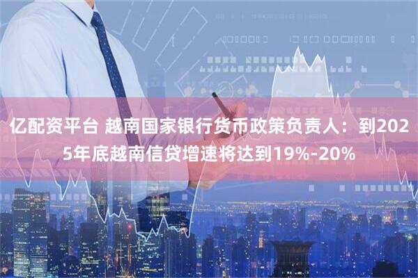 亿配资平台 越南国家银行货币政策负责人：到2025年底越南信贷增速将达到19%-20%