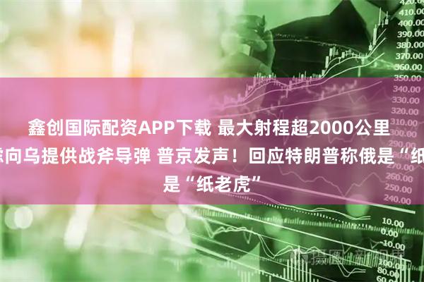 鑫创国际配资APP下载 最大射程超2000公里 美考虑向乌提供战斧导弹 普京发声！回应特朗普称俄是“纸老虎”