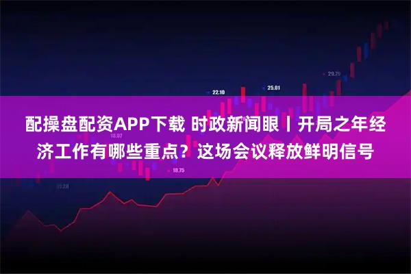 配操盘配资APP下载 时政新闻眼丨开局之年经济工作有哪些重点？这场会议释放鲜明信号