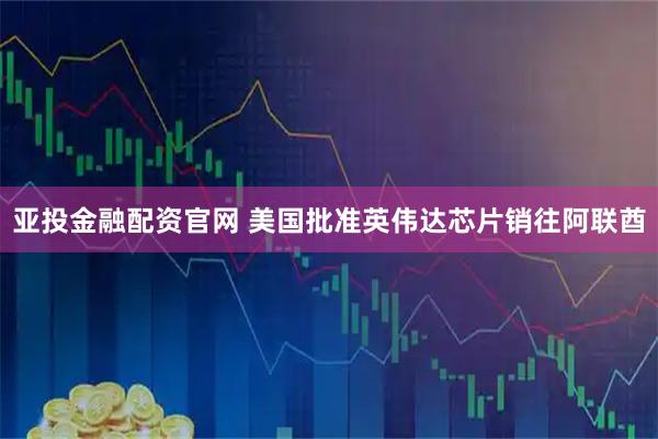 亚投金融配资官网 美国批准英伟达芯片销往阿联酋