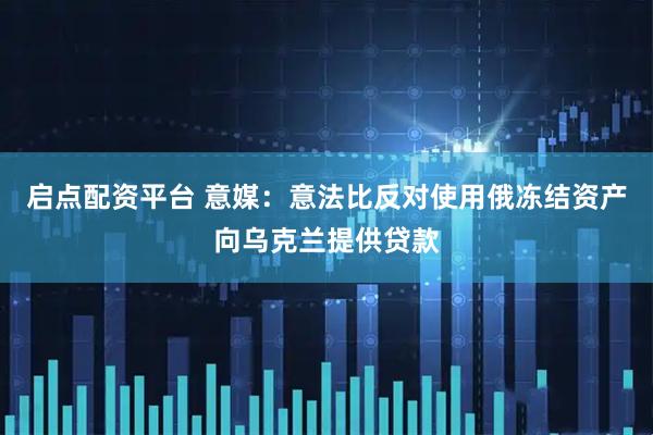 启点配资平台 意媒：意法比反对使用俄冻结资产向乌克兰提供贷款