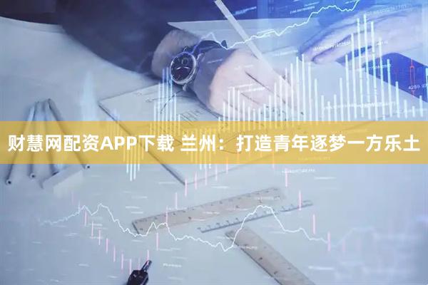 财慧网配资APP下载 兰州：打造青年逐梦一方乐土