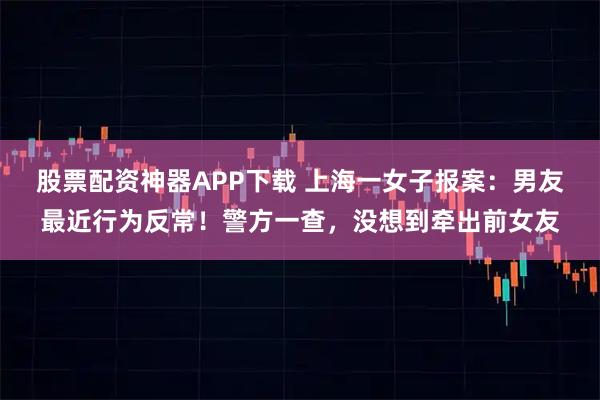 股票配资神器APP下载 上海一女子报案：男友最近行为反常！警方一查，没想到牵出前女友