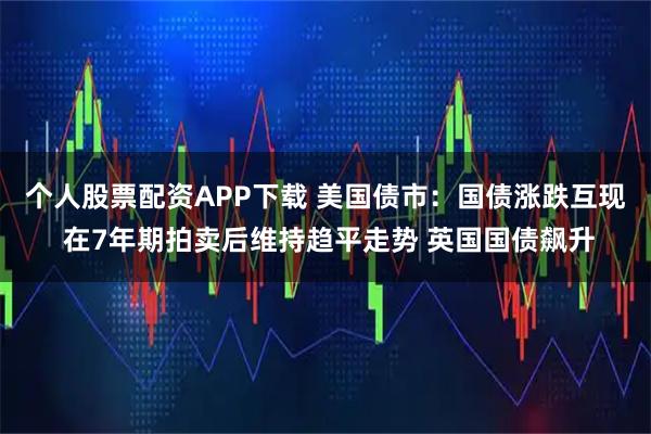 个人股票配资APP下载 美国债市：国债涨跌互现 在7年期拍卖后维持趋平走势 英国国债飙升