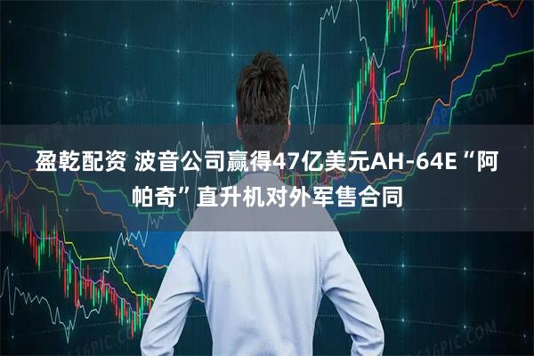 盈乾配资 波音公司赢得47亿美元AH-64E“阿帕奇”直升机对外军售合同