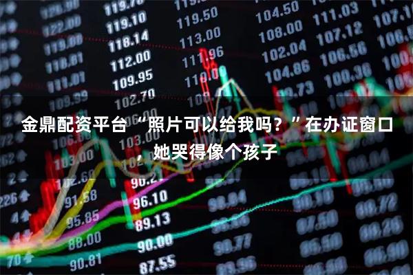 金鼎配资平台 “照片可以给我吗？”在办证窗口，她哭得像个孩子