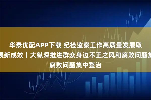 华泰优配APP下载 纪检监察工作高质量发展取得新进展新成效丨大纵深推进群众身边不正之风和腐败问题集中整治