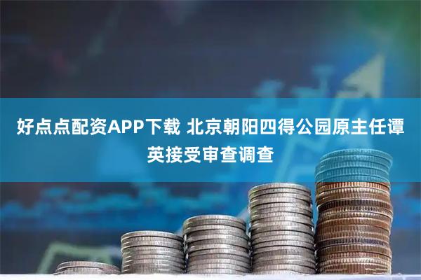 好点点配资APP下载 北京朝阳四得公园原主任谭英接受审查调查