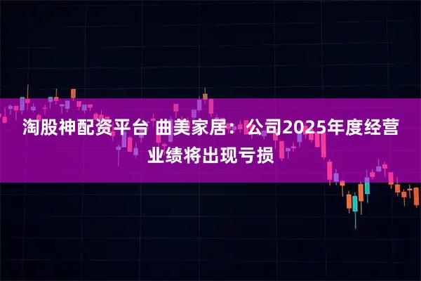 淘股神配资平台 曲美家居：公司2025年度经营业绩将出现亏损