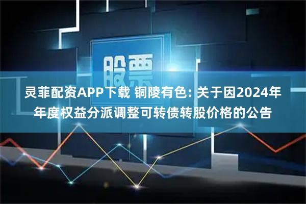 灵菲配资APP下载 铜陵有色: 关于因2024年年度权益分派调整可转债转股价格的公告