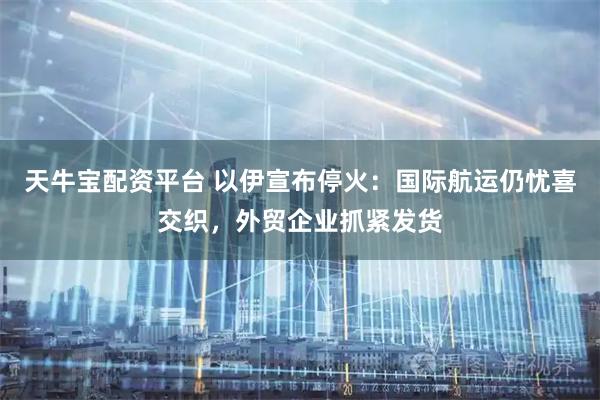 天牛宝配资平台 以伊宣布停火：国际航运仍忧喜交织，外贸企业抓紧发货