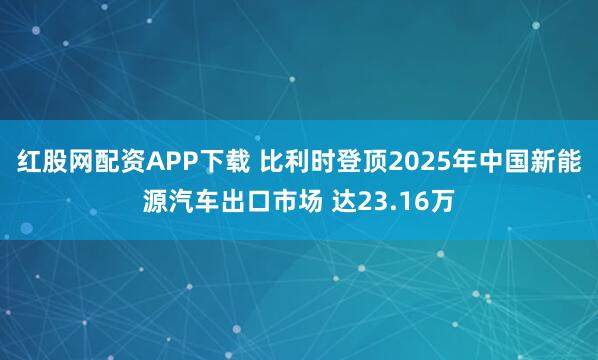红股网配资APP下载 比利时登顶2025年中国新能源汽车出口市场 达23.16万
