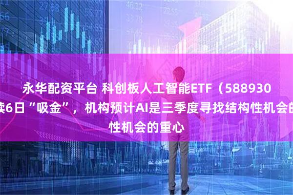 永华配资平台 科创板人工智能ETF（588930）连续6日“吸金”，机构预计AI是三季度寻找结构性机会的重心