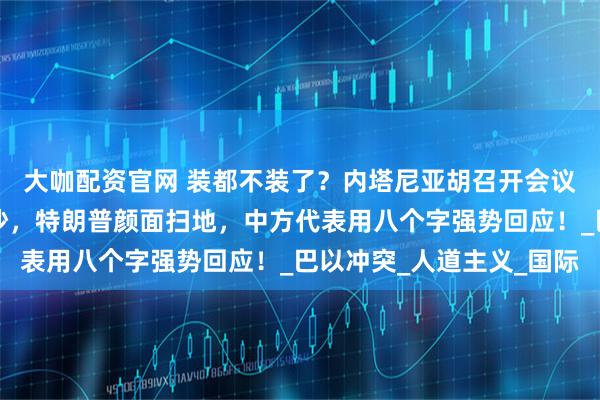 大咖配资官网 装都不装了？内塔尼亚胡召开会议，叫嚣要全面吞并加沙，特朗普颜面扫地，中方代表用八个字强势回应！_巴以冲突_人道主义_国际
