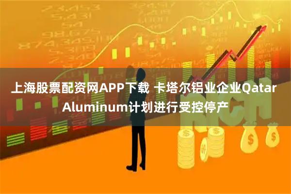 上海股票配资网APP下载 卡塔尔铝业企业Qatar Aluminum计划进行受控停产