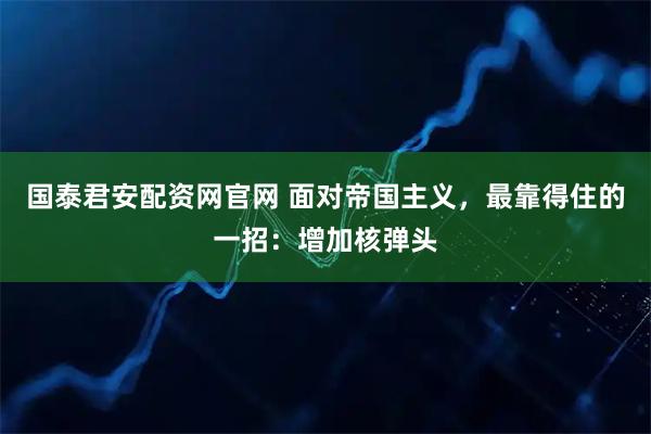 国泰君安配资网官网 面对帝国主义，最靠得住的一招：增加核弹头