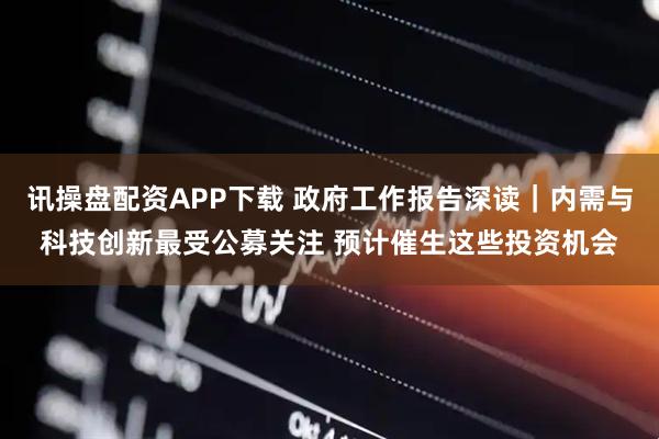 讯操盘配资APP下载 政府工作报告深读｜内需与科技创新最受公募关注 预计催生这些投资机会