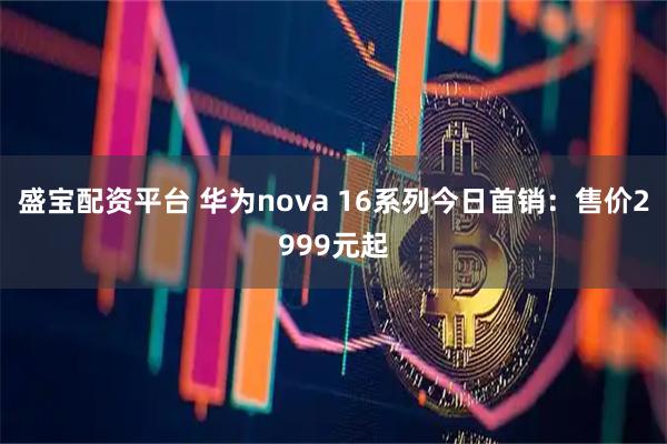 盛宝配资平台 华为nova 16系列今日首销：售价2999元起